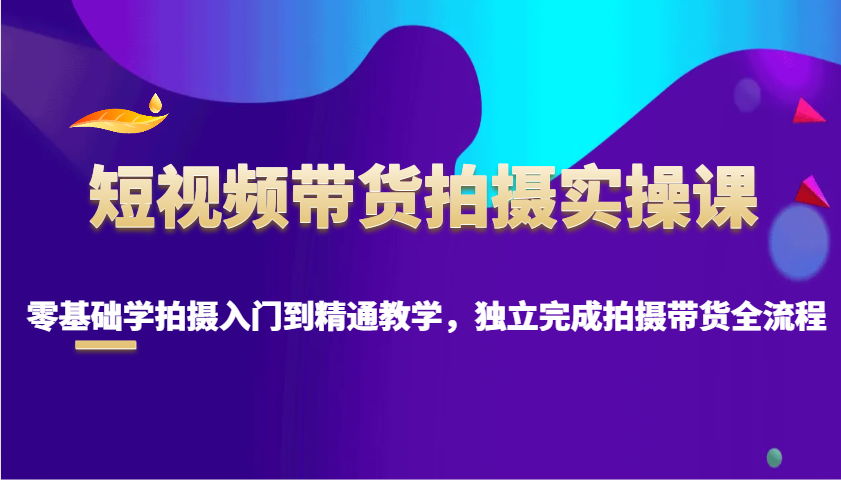 短视频带货拍摄实操课，零基础学拍摄入门到精通教学，独立完成拍摄带货全流程-七哥资源网 - 全网最全创业项目资源
