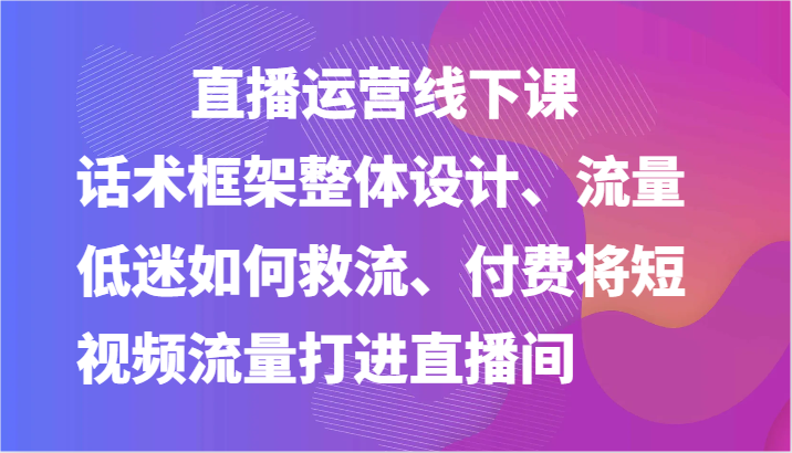 直播运营线下课-话术框架整体设计、流量低迷如何救流、付费将短视频流量打进直播间-七哥资源网 - 全网最全创业项目资源