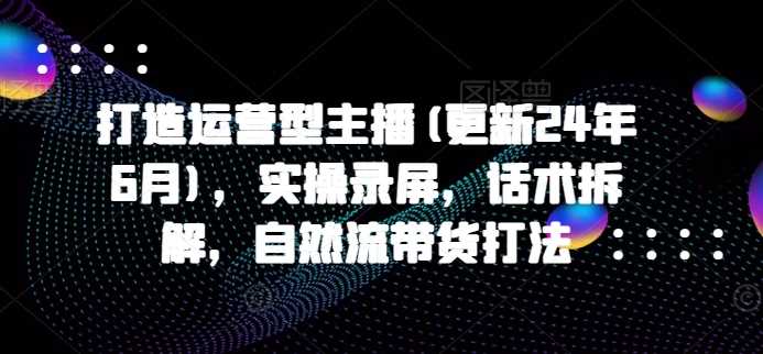 打造运营型主播(更新24年11月)，实操录屏，话术拆解，自然流带货打法-七哥资源网 - 全网最全创业项目资源