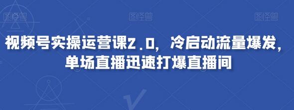 视频号实操运营课2.0，冷启动流量爆发，单场直播迅速打爆直播间-七哥资源网 - 全网最全创业项目资源