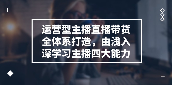 运营型主播直播带货全体系打造，由浅入深学习主播四大能力（9节）-七哥资源网 - 全网最全创业项目资源