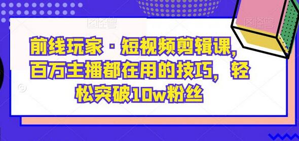 前线玩家·短视频剪辑课，百万主播都在用的技巧，轻松突破10w粉丝-七哥资源网 - 全网最全创业项目资源