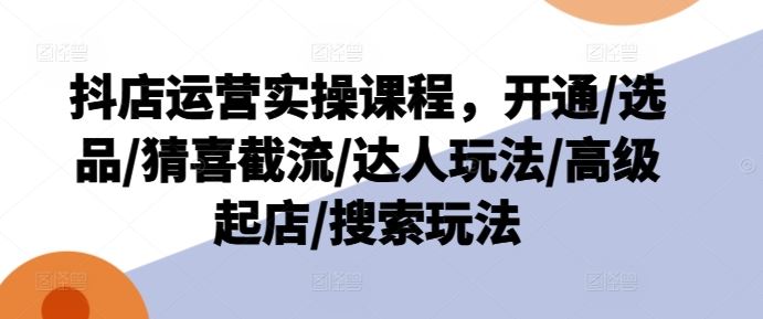 抖店运营实操课程，开通/选品/猜喜截流/达人玩法/高级起店/搜索玩法-七哥资源网 - 全网最全创业项目资源