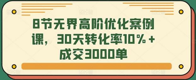 8节无界高阶优化案例课，30天转化率10%+成交3000单-七哥资源网 - 全网最全创业项目资源