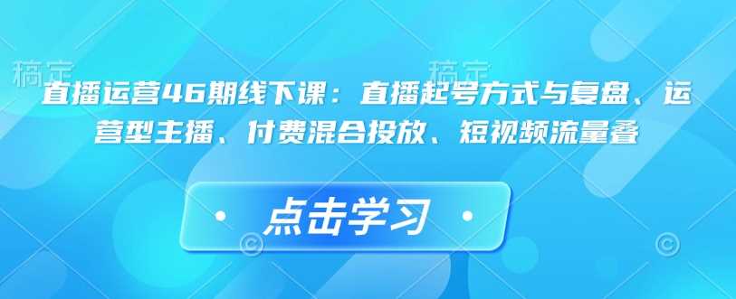 直播运营46期线下课：直播起号方式与复盘、运营型主播、付费混合投放、短视频流量叠-七哥资源网 - 全网最全创业项目资源