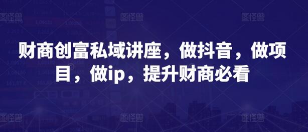 财商创富私域讲座，做抖音，做项目，做ip，提升财商必看-七哥资源网 - 全网最全创业项目资源