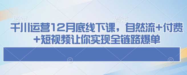 千川运营12月底线下课，自然流+付费+短视频让你实现全链路爆单-七哥资源网 - 全网最全创业项目资源