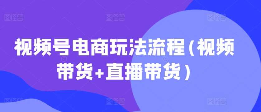 视频号电商玩法流程(视频带货+直播带货)-七哥资源网 - 全网最全创业项目资源