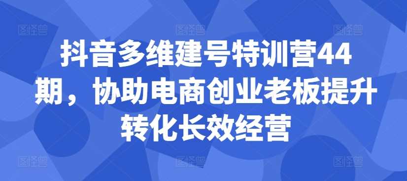 抖音多维建号特训营44期，协助电商创业老板提升转化长效经营-七哥资源网 - 全网最全创业项目资源