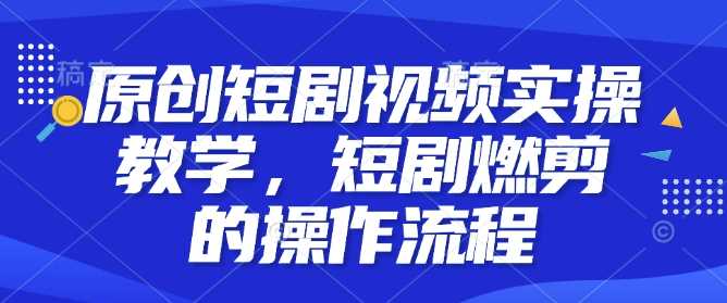 原创短剧视频实操教学，短剧燃剪的操作流程-七哥资源网 - 全网最全创业项目资源