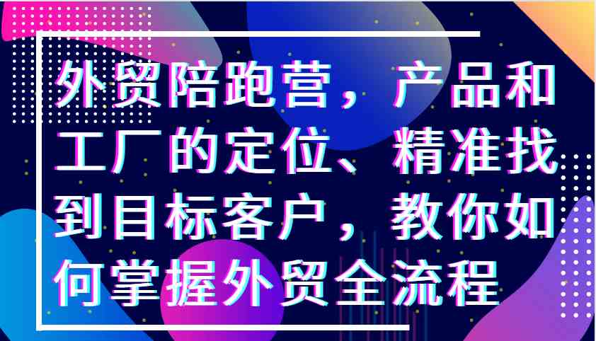 外贸陪跑营，产品和工厂的定位、精准找到目标客户，教你如何掌握外贸全流程-七哥资源网 - 全网最全创业项目资源