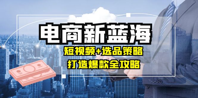 （12677期）商家必看电商新蓝海：短视频+选品策略，打造爆款全攻略，月入10w+-七哥资源网 - 全网最全创业项目资源