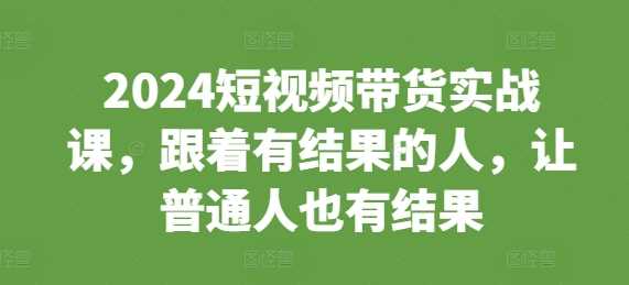 2024短视频带货实战课，跟着有结果的人，让普通人也有结果-七哥资源网 - 全网最全创业项目资源