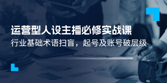 运营型人设主播必修实战课：行业基础术语扫盲，起号及账号破层级-七哥资源网 - 全网最全创业项目资源