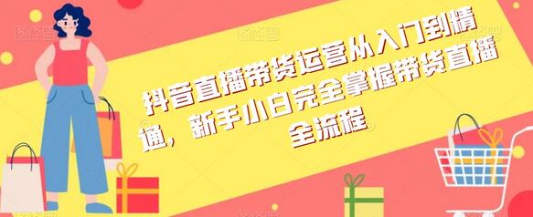 抖音直播带货运营从入门到精通，新手小白完全掌握带货直播全流程-七哥资源网 - 全网最全创业项目资源