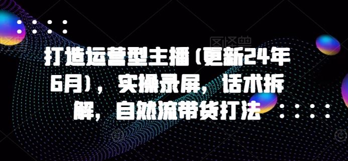 打造运营型主播(更新24年7月)，实操录屏，话术拆解，自然流带货打法-七哥资源网 - 全网最全创业项目资源