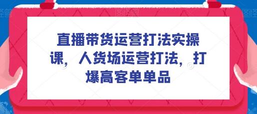 直播带货运营打法实操课，人货场运营打法，打爆高客单单品-七哥资源网 - 全网最全创业项目资源