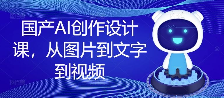 国产AI创作设计课，从图片到文字到视频-七哥资源网 - 全网最全创业项目资源