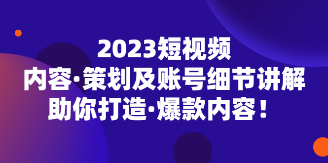 2023短视频内容·策划及账号细节讲解，助你打造·爆款内容-七哥资源网 - 全网最全创业项目资源