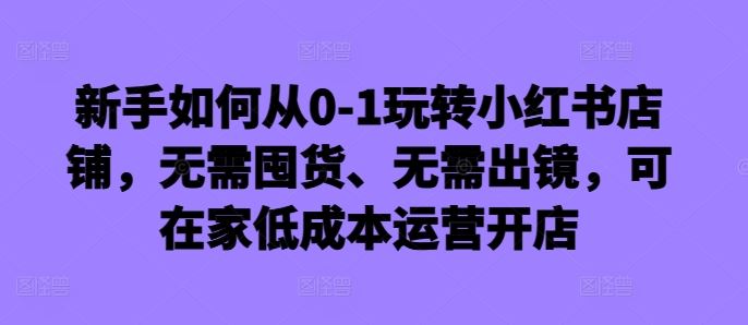 新手如何从0-1玩转小红书店铺，无需囤货、无需出镜，可在家低成本运营开店-七哥资源网 - 全网最全创业项目资源