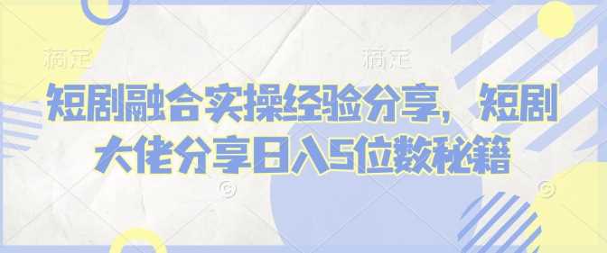 短剧融合实操经验分享，短剧大佬分享日入5位数秘籍-七哥资源网 - 全网最全创业项目资源