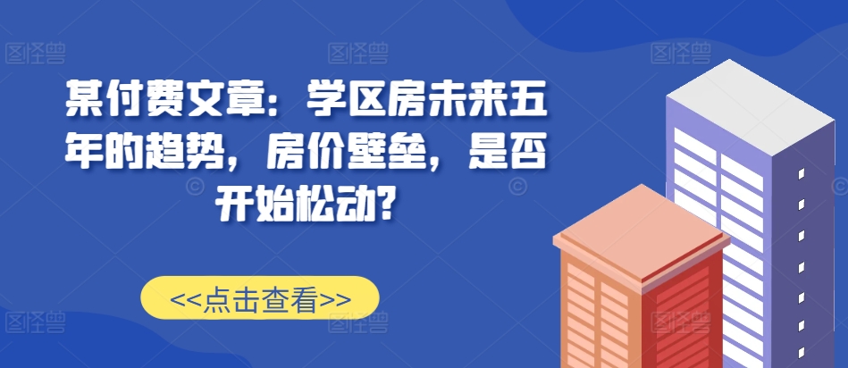 某付费文章：学区房未来五年的趋势，房价壁垒，是否开始松动?-七哥资源网 - 全网最全创业项目资源