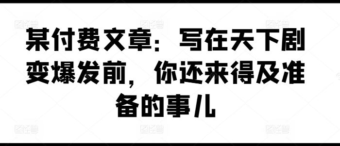 某付费文章：写在天下剧变爆发前，你还来得及准备的事儿-七哥资源网 - 全网最全创业项目资源
