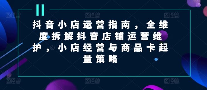 抖音小店运营指南，全维度拆解抖音店铺运营维护，小店经营与商品卡起量策略-七哥资源网 - 全网最全创业项目资源