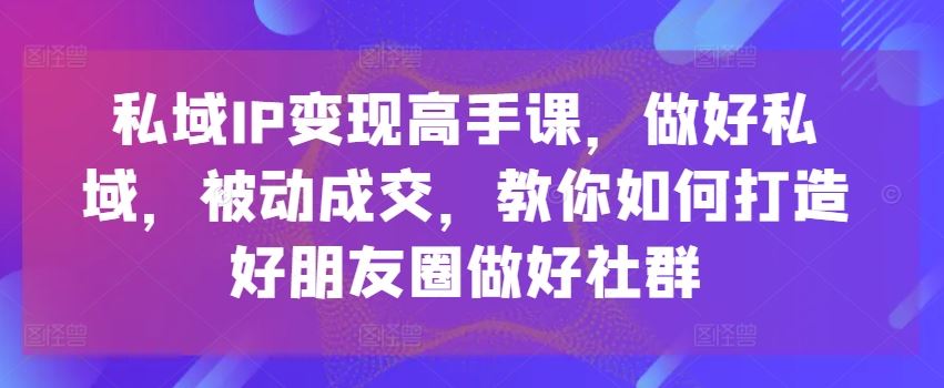 私域IP变现高手课，做好私域，被动成交，教你如何打造好朋友圈做好社群-七哥资源网 - 全网最全创业项目资源