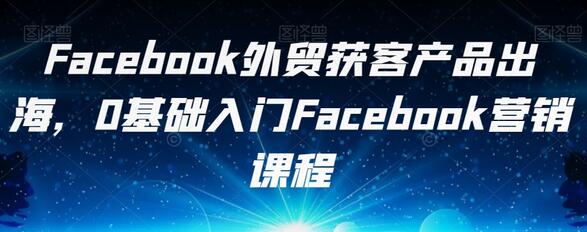 Facebook外贸获客产品出海，0基础入门Facebook营销课程-七哥资源网 - 全网最全创业项目资源