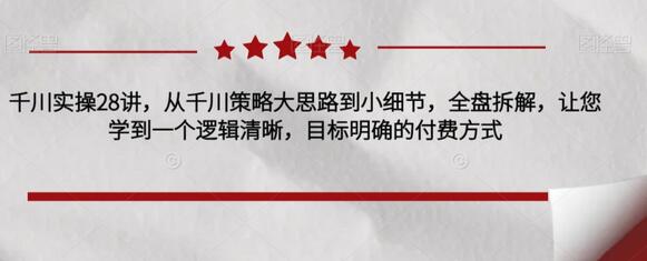 千川实操28讲，从千川策略大思路到小细节，全盘拆解，让您学到一个逻辑清晰，目标明确的付费方式-七哥资源网 - 全网最全创业项目资源