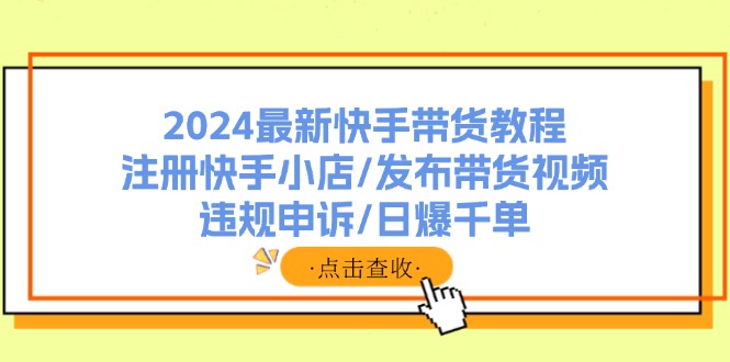 （11938期）2024最新快手带货教程：注册快手小店/发布带货视频/违规申诉/日爆千单-七哥资源网 - 全网最全创业项目资源