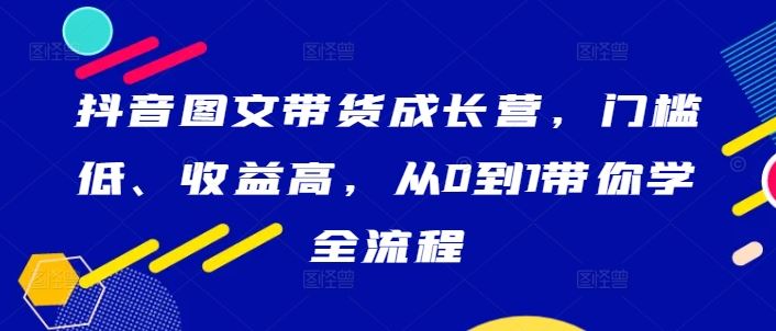 抖音图文带货成长营，门槛低、收益高，从0到1带你学全流程-七哥资源网 - 全网最全创业项目资源