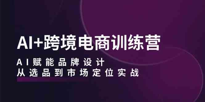 AI+跨境电商训练营：AI赋能品牌设计，从选品到市场定位实战-七哥资源网 - 全网最全创业项目资源