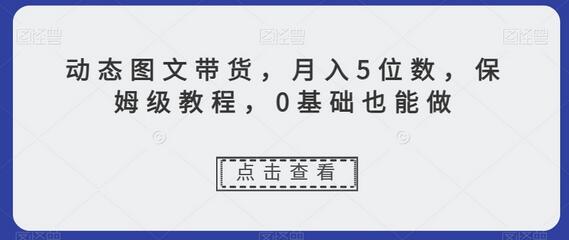 动态图文带货，月入5位数，保姆级教程，0基础也能做-七哥资源网 - 全网最全创业项目资源