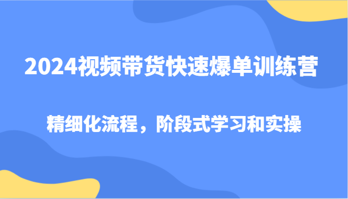 2024视频带货快速爆单训练营，精细化流程，阶段式学习和实操-七哥资源网 - 全网最全创业项目资源