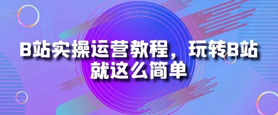B站实操运营教程，玩转B站就这么简单-七哥资源网 - 全网最全创业项目资源