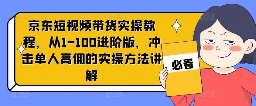 京东短视频带货实操教程，从1-100进阶版，冲击单人高佣的实操方法讲解-七哥资源网 - 全网最全创业项目资源