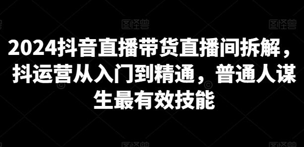 2024抖音直播带货直播间拆解，抖运营从入门到精通，普通人谋生最有效技能-七哥资源网 - 全网最全创业项目资源