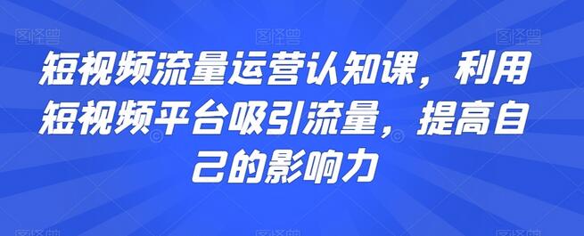 短视频流量运营认知课，利用短视频平台吸引流量，提高自己的影响力-七哥资源网 - 全网最全创业项目资源
