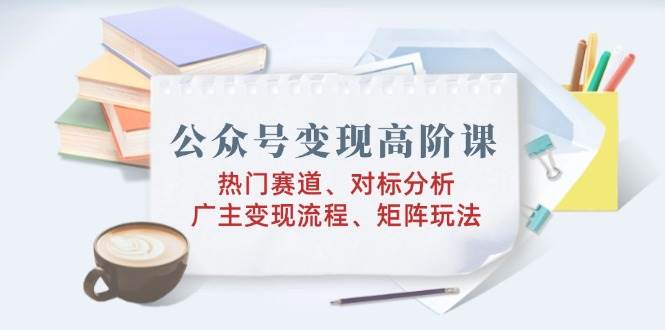 公众号变现高阶课：热门赛道、对标分析、广告主变现流程、矩阵玩法-七哥资源网 - 全网最全创业项目资源