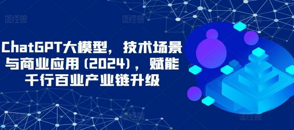 ChatGPT大模型，技术场景与商业应用(2024)，赋能千行百业产业链升级-七哥资源网 - 全网最全创业项目资源