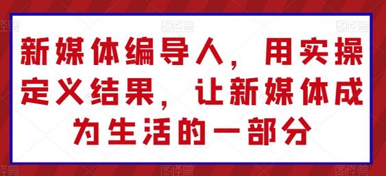 新媒体编导人，用实操定义结果，让新媒体成为生活的一部分-七哥资源网 - 全网最全创业项目资源