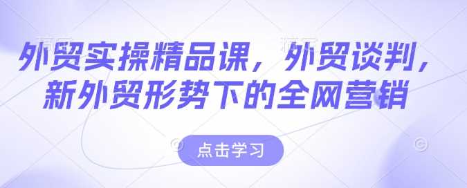 外贸实操精品课，外贸谈判，新外贸形势下的全网营销-七哥资源网 - 全网最全创业项目资源