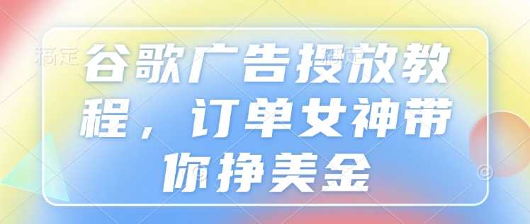 谷歌广告投放教程，订单女神带你挣美金-七哥资源网 - 全网最全创业项目资源