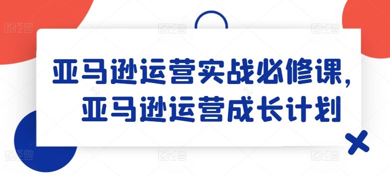 亚马逊运营实战必修课，亚马逊运营成长计划-七哥资源网 - 全网最全创业项目资源