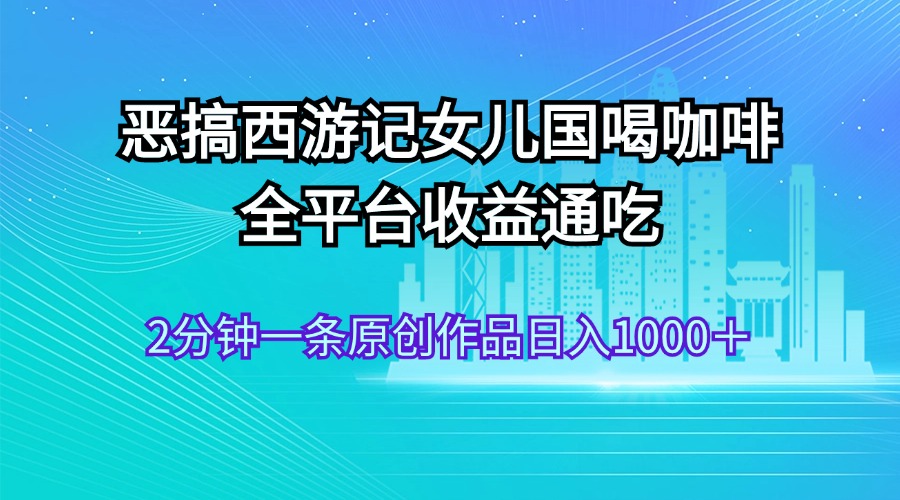 （11985期）恶搞西游记女儿国喝咖啡 全平台收益通吃 2分钟一条原创作品日入1000＋-七哥资源网 - 全网最全创业项目资源