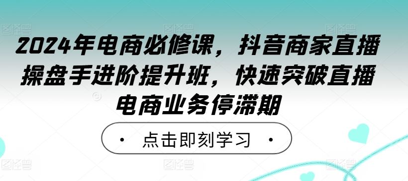 2024年电商必修课，抖音商家直播操盘手进阶提升班，快速突破直播电商业务停滞期-七哥资源网 - 全网最全创业项目资源