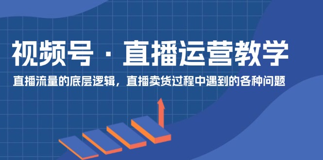 视频号直播运营教学：直播流量的底层逻辑，直播卖货过程中遇到的各种问题-七哥资源网 - 全网最全创业项目资源