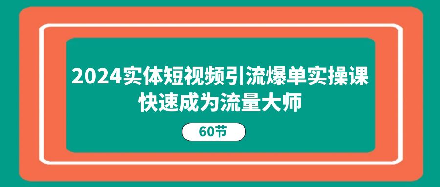 2024实体短视频引流爆单实操课，快速成为流量大师（60节）-七哥资源网 - 全网最全创业项目资源